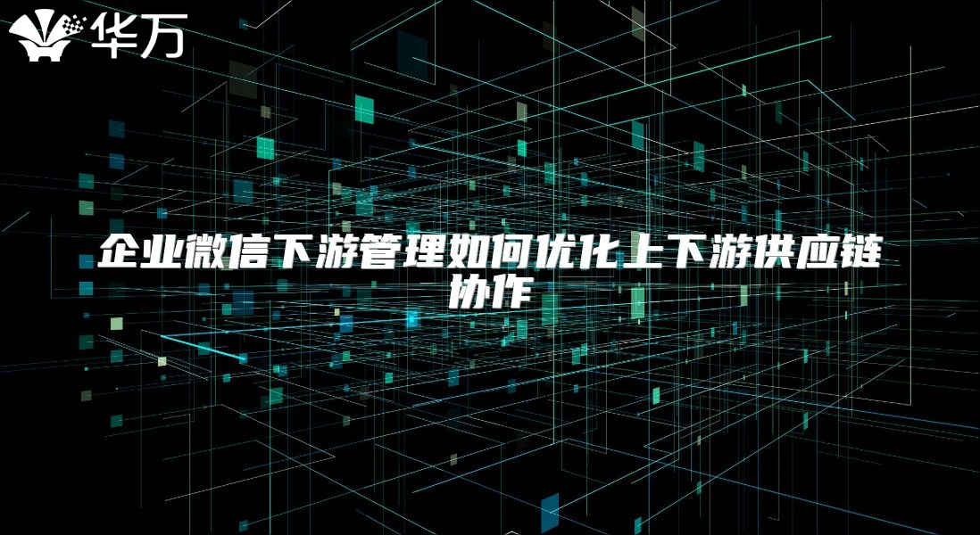 企业微信下游管理如何优化上下游供应链协作