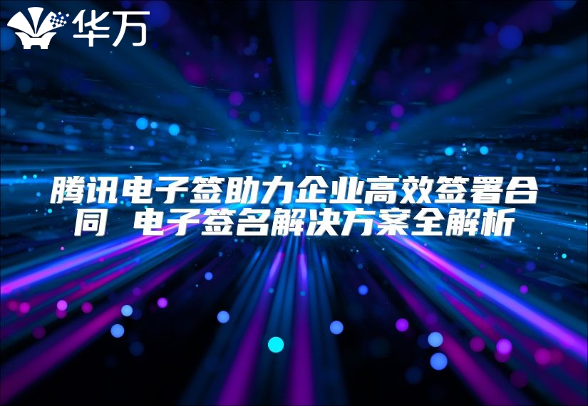 腾讯电子签助力企业高效签署合同 电子签名解决方案全解析