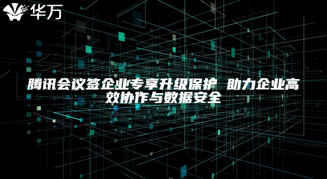 腾讯会议签企业专享升级保护 助力企业高效协作与数据安全