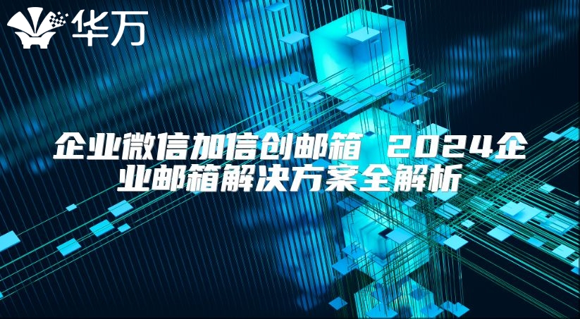 企业微信加信创邮箱 2024企业邮箱解决方案全解析