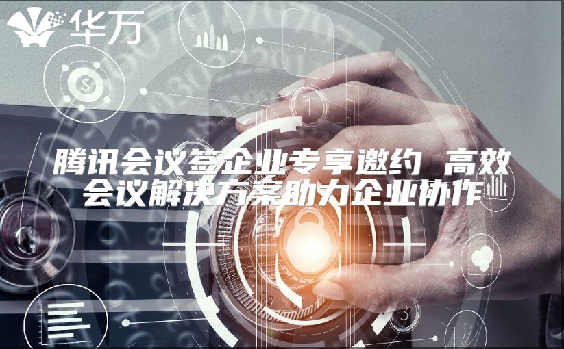 腾讯会议签企业专享邀约 高效会议解决方案助力企业协作