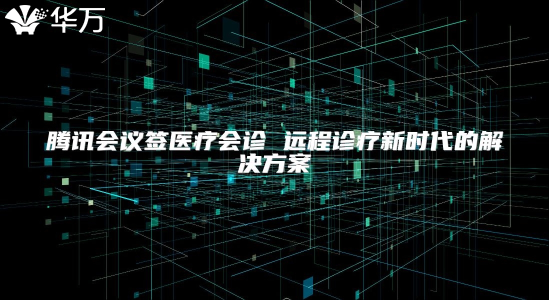 腾讯会议签医疗会诊 远程诊疗新时代的解决方案