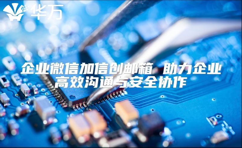 企业微信加信创邮箱 助力企业高效沟通与安全协作