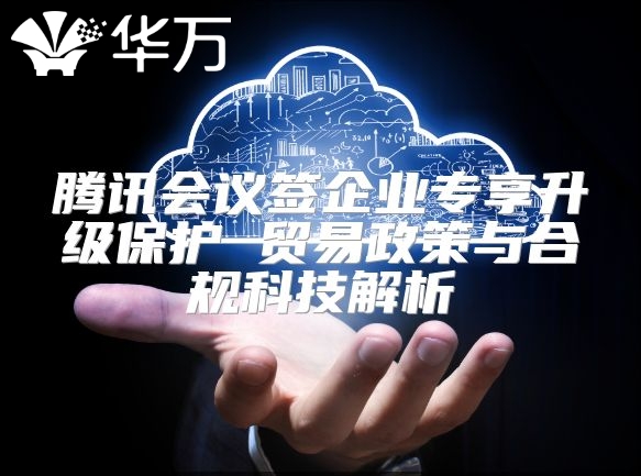 腾讯会议签企业专享升级保护 贸易政策与合规科技解析