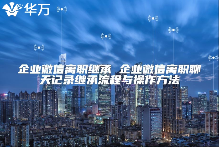 企业微信离职继承 企业微信离职聊天记录继承流程与操作方法