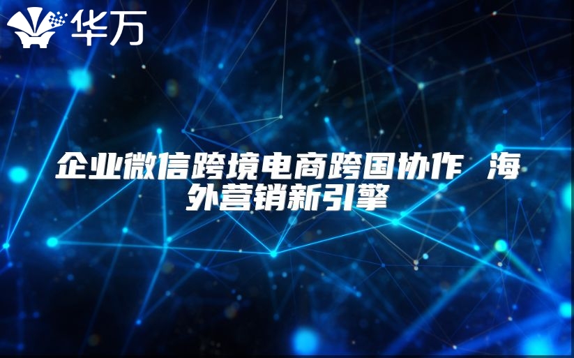 企业微信跨境电商跨国协作 海外营销新引擎