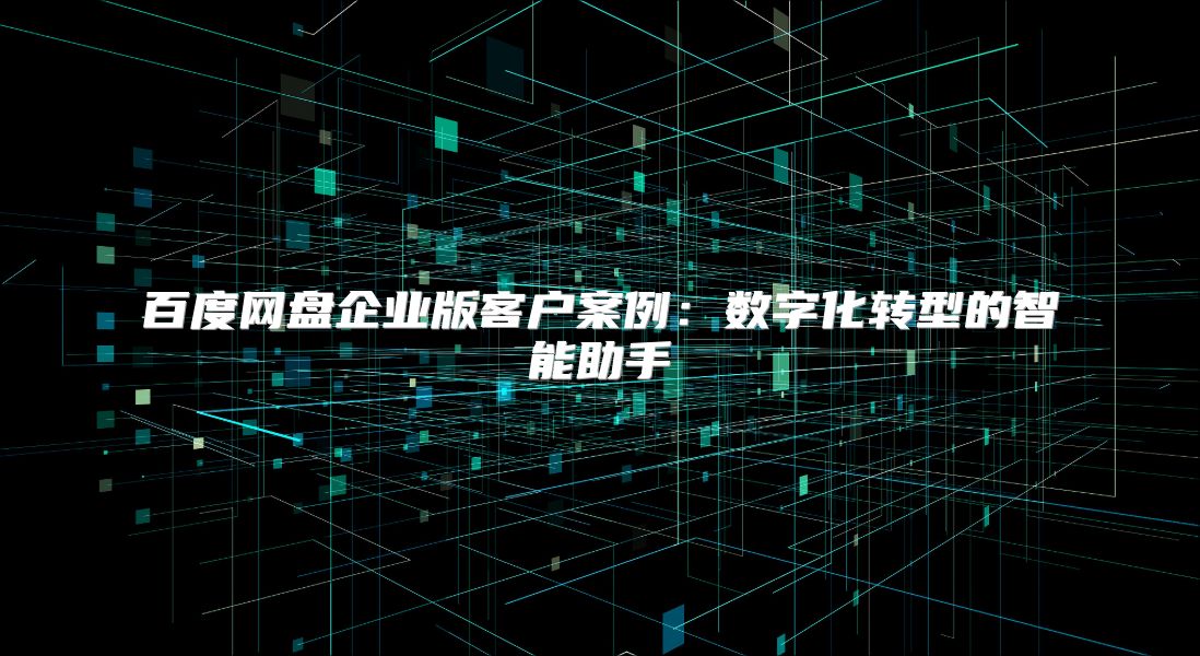 百度网盘企业版客户案例：数字化转型的智能助手