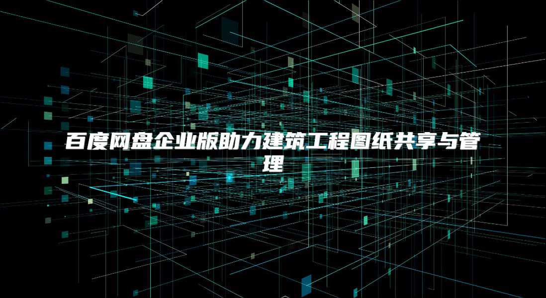 百度网盘企业版助力建筑工程图纸共享与管理