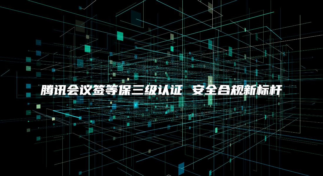 腾讯会议签等保三级认证 安全合规新标杆