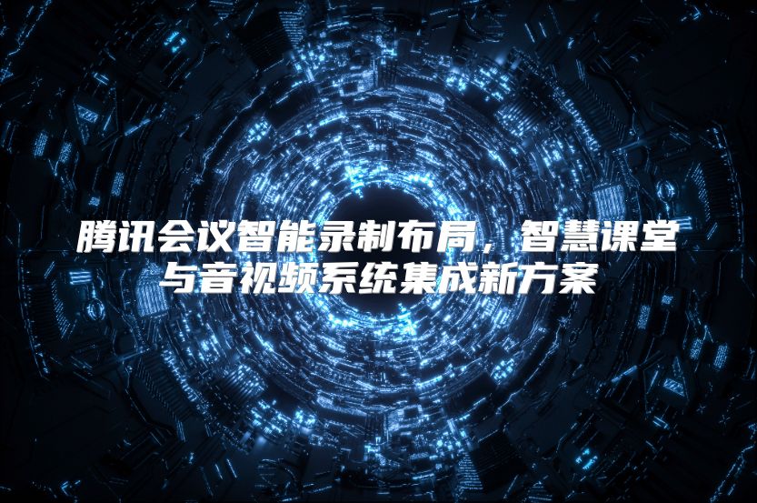 腾讯会议智能录制布局，智慧课堂与音视频系统集成新方案