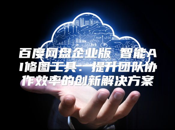 百度网盘企业版 智能AI修图工具：提升团队协作效率的创新解决方案