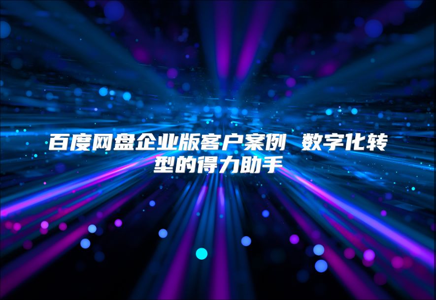 百度网盘企业版客户案例 数字化转型的得力助手