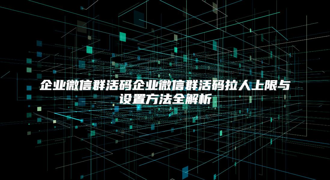 企业微信群活码企业微信群活码拉人上限与设置方法全解析
