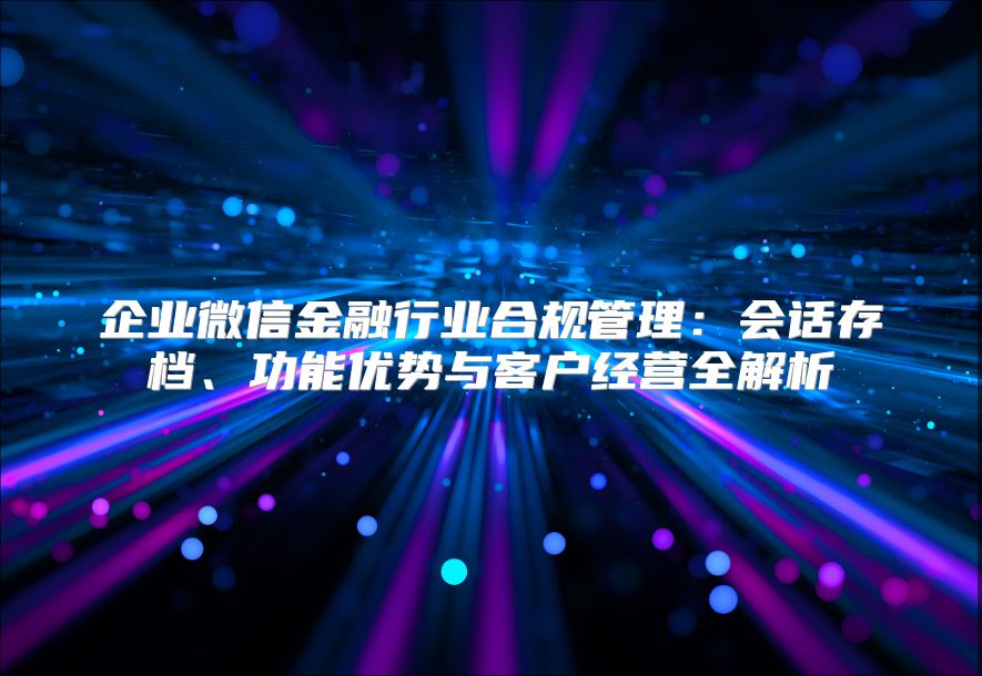 企业微信金融行业合规管理：会话存档、功能优势与客户经营全解析