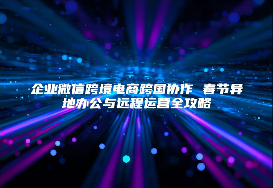 企业微信跨境电商跨国协作 春节异地办公与远程运营全攻略