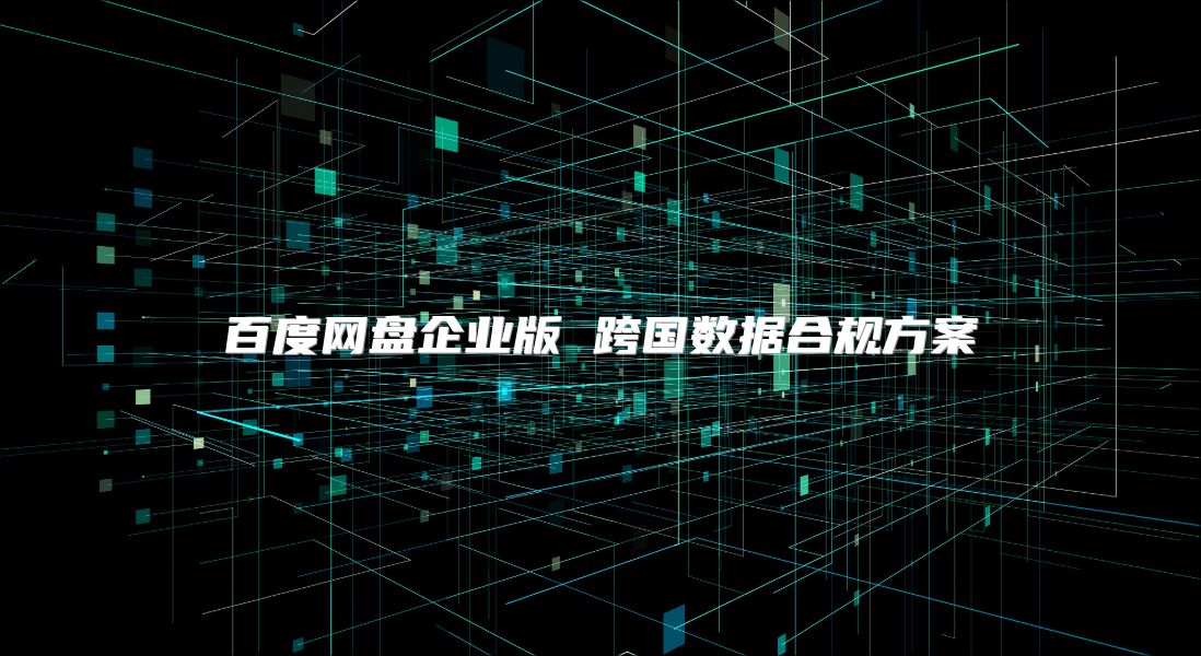 百度网盘企业版 跨国数据合规方案
