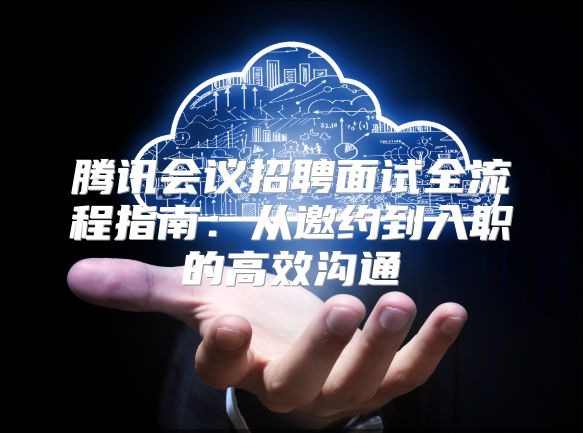 腾讯会议招聘面试全流程指南：从邀约到入职的高效沟通