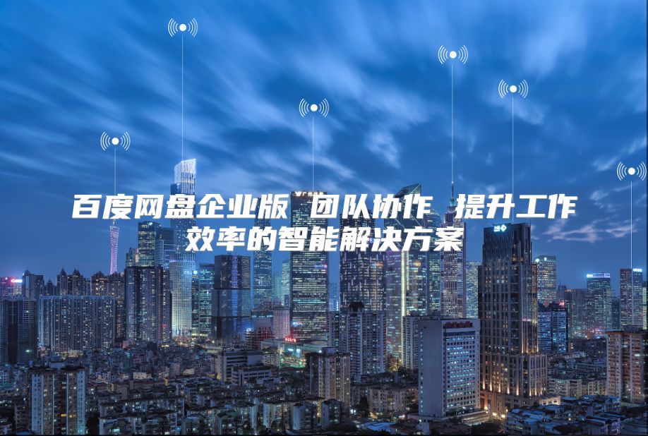 百度网盘企业版 团队协作 提升工作效率的智能解决方案