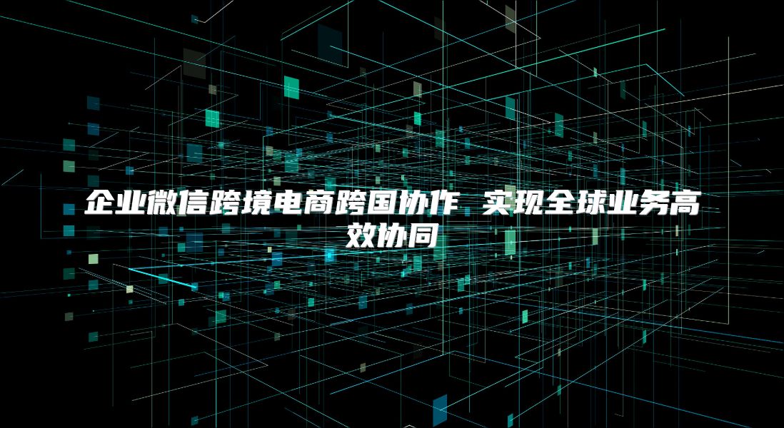 企业微信跨境电商跨国协作 实现全球业务高效协同