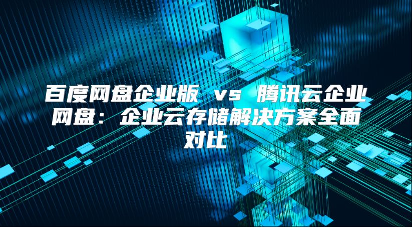百度网盘企业版 vs 腾讯云企业网盘：企业云存储解决方案全面对比