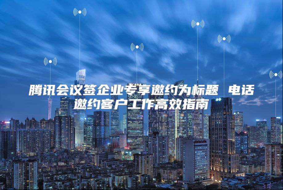 腾讯会议签企业专享邀约为标题 电话邀约客户工作高效指南