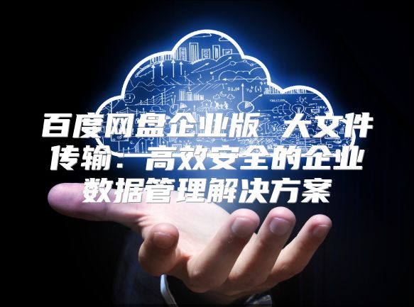 百度网盘企业版 大文件传输：高效安全的企业数据管理解决方案