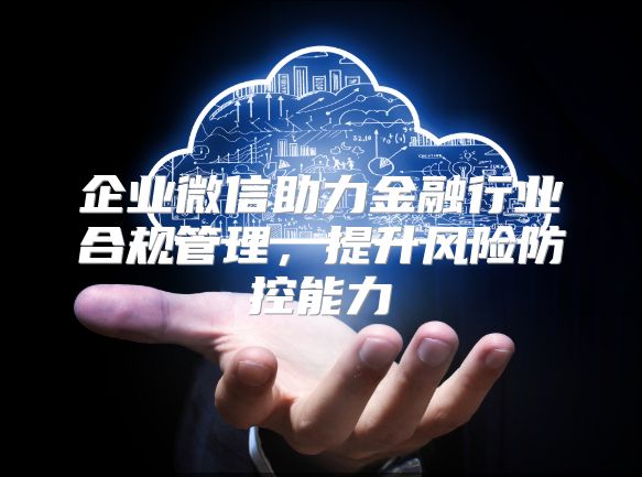 企业微信助力金融行业合规管理，提升风险防控能力
