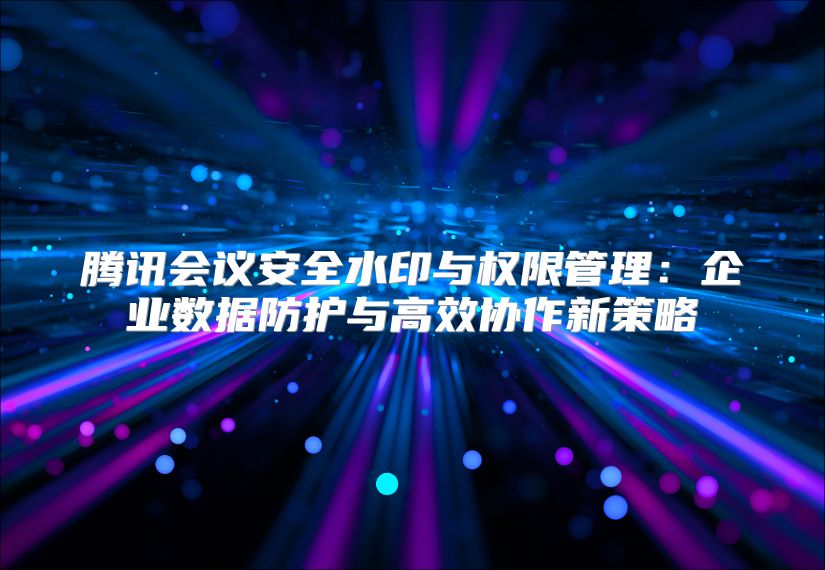 腾讯会议安全水印与权限管理：企业数据防护与高效协作新策略