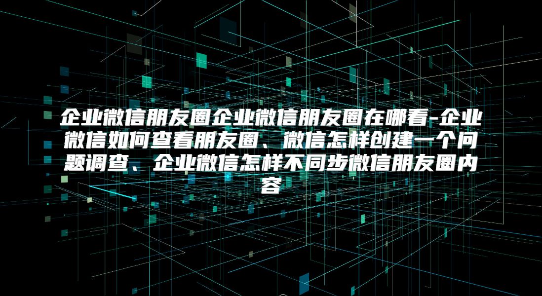 企业微信朋友圈企业微信朋友圈在哪看-企业微信如何查看朋友圈、微信怎样创建一个问题调查、企业微信怎样不同步微信朋友圈内容
