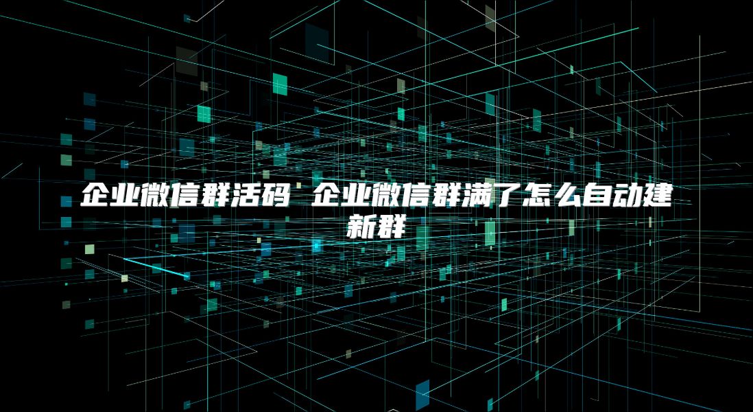企业微信群活码 企业微信群满了怎么自动建新群