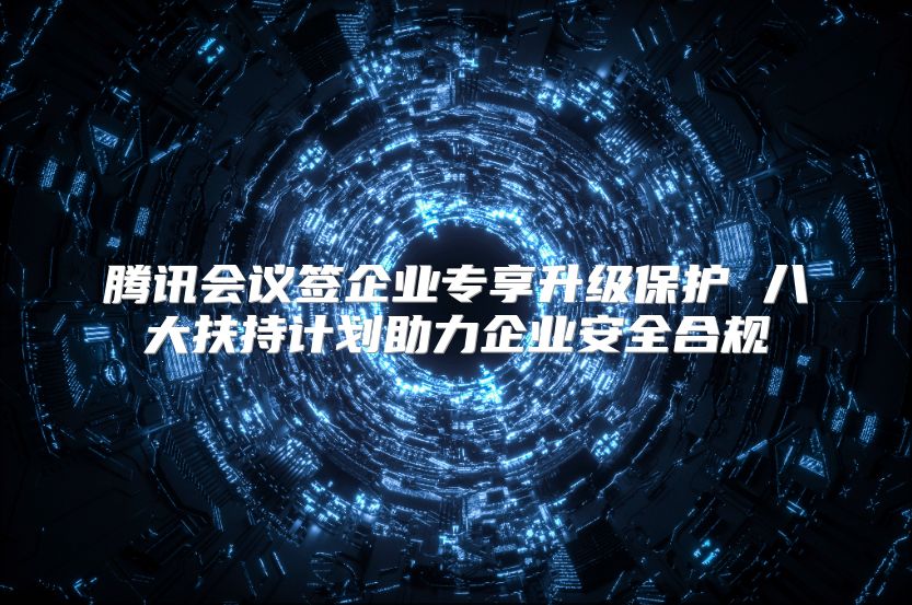腾讯会议签企业专享升级保护 八大扶持计划助力企业安全合规