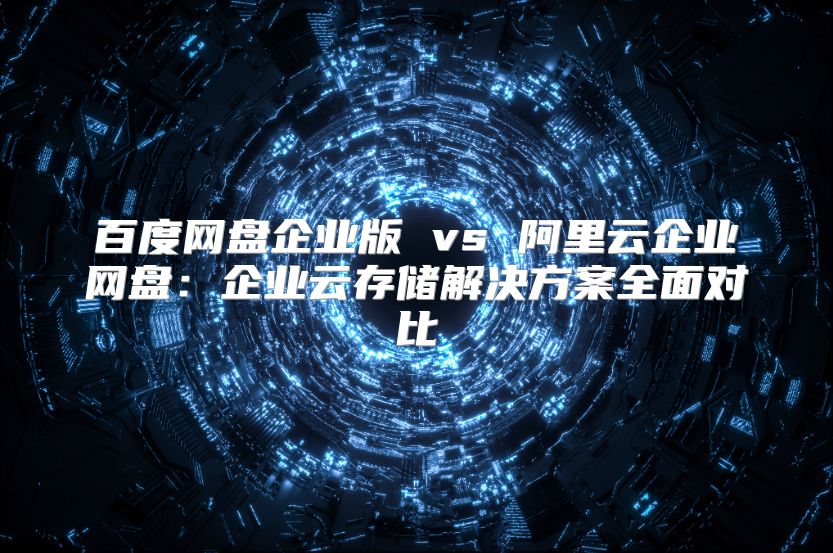 百度网盘企业版 vs 阿里云企业网盘：企业云存储解决方案全面对比