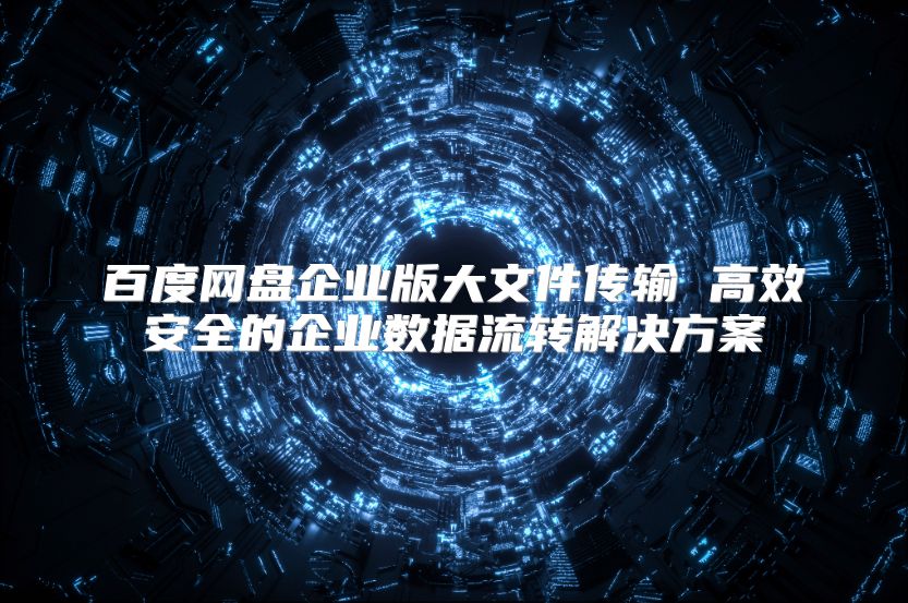 百度网盘企业版大文件传输 高效安全的企业数据流转解决方案