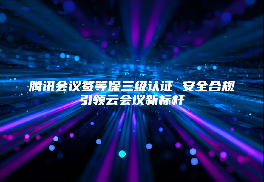 腾讯会议签等保三级认证 安全合规引领云会议新标杆