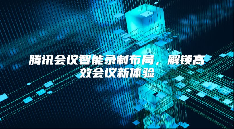 腾讯会议智能录制布局，解锁高效会议新体验