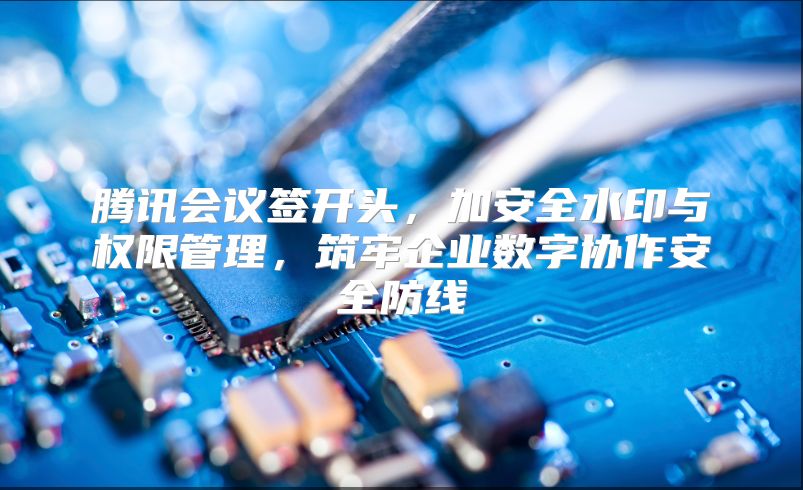 腾讯会议签开头，加安全水印与权限管理，筑牢企业数字协作安全防线