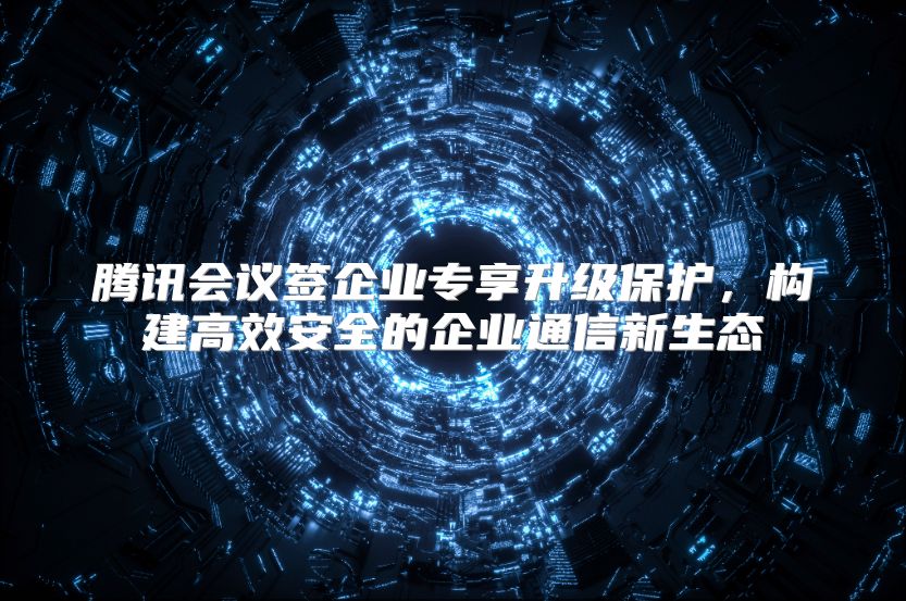 腾讯会议签企业专享升级保护，构建高效安全的企业通信新生态