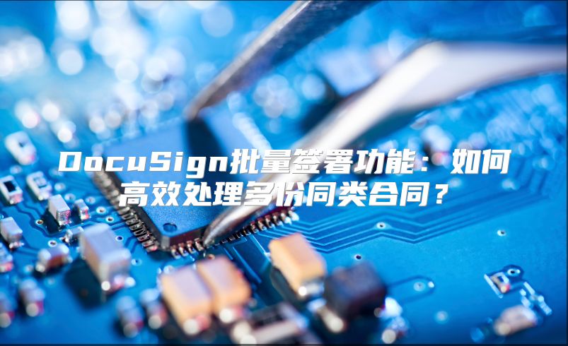 DocuSign批量签署功能：如何高效处理多份同类合同？