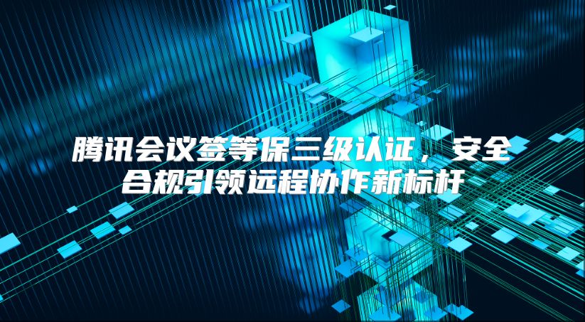 腾讯会议签等保三级认证，安全合规引领远程协作新标杆