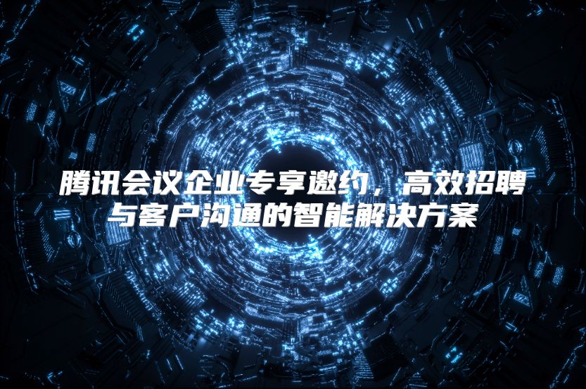 腾讯会议企业专享邀约，高效招聘与客户沟通的智能解决方案