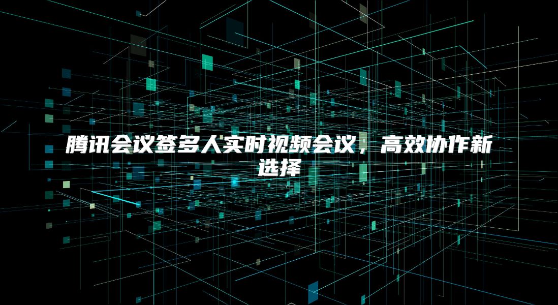 腾讯会议签多人实时视频会议，高效协作新选择