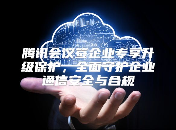 腾讯会议签企业专享升级保护，全面守护企业通信安全与合规