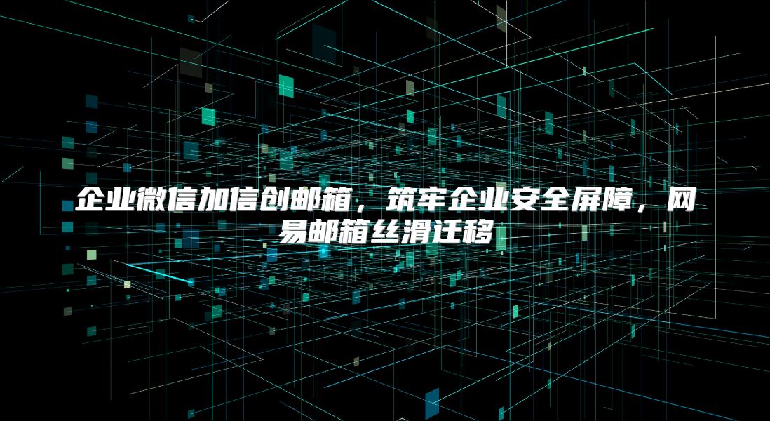 企业微信加信创邮箱，筑牢企业安全屏障，网易邮箱丝滑迁移