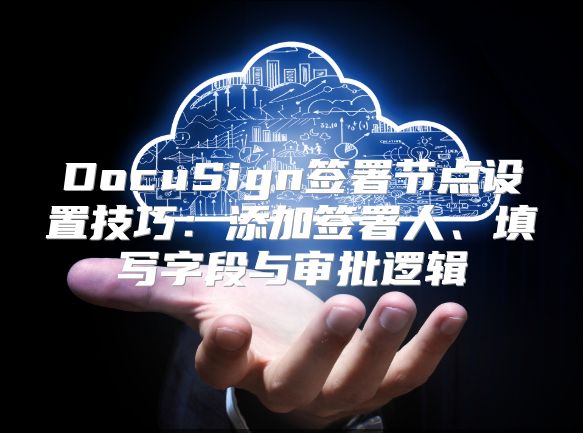 DocuSign签署节点设置技巧：添加签署人、填写字段与审批逻辑