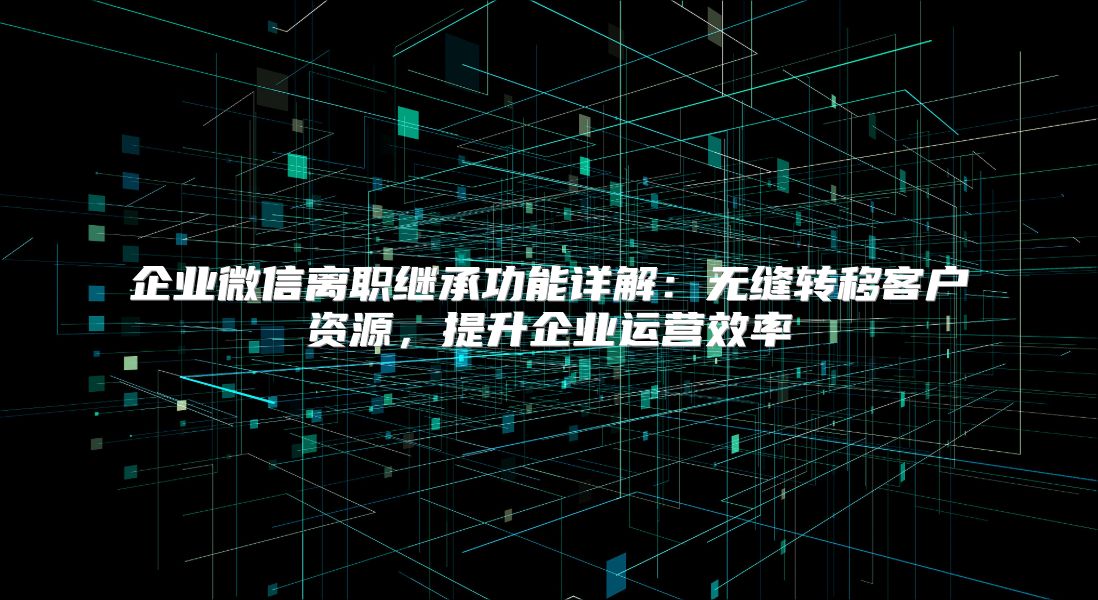 企业微信离职继承功能详解：无缝转移客户资源，提升企业运营效率