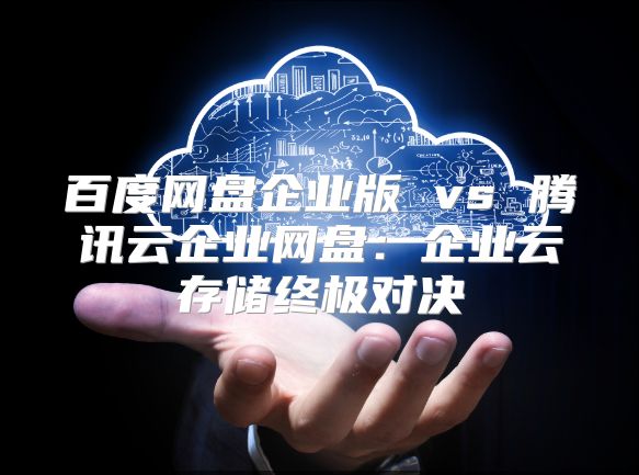 百度网盘企业版 vs 腾讯云企业网盘：企业云存储终极对决