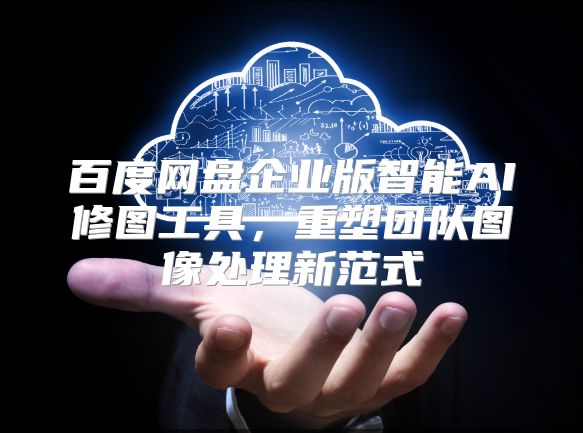 百度网盘企业版智能AI修图工具，重塑团队图像处理新范式