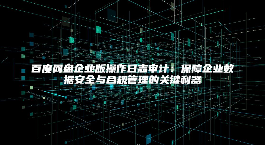百度网盘企业版操作日志审计：保障企业数据安全与合规管理的关键利器
