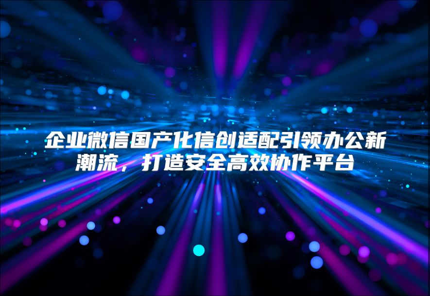 企业微信国产化信创适配引领办公新潮流，打造安全高效协作平台