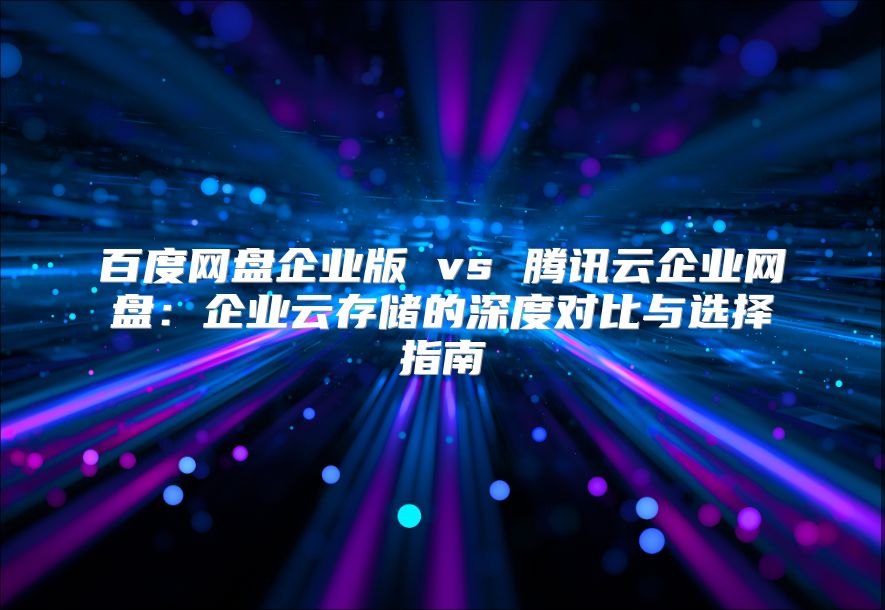 百度网盘企业版 vs 腾讯云企业网盘：企业云存储的深度对比与选择指南